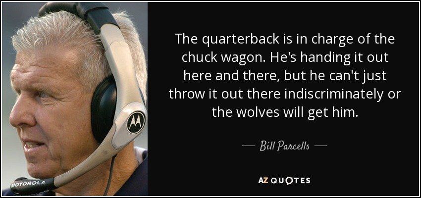 The quarterback is in charge of the chuck wagon. He's handing it out here and there, but he can't just throw it out there indiscriminately or the wolves will get him. - Bill Parcells