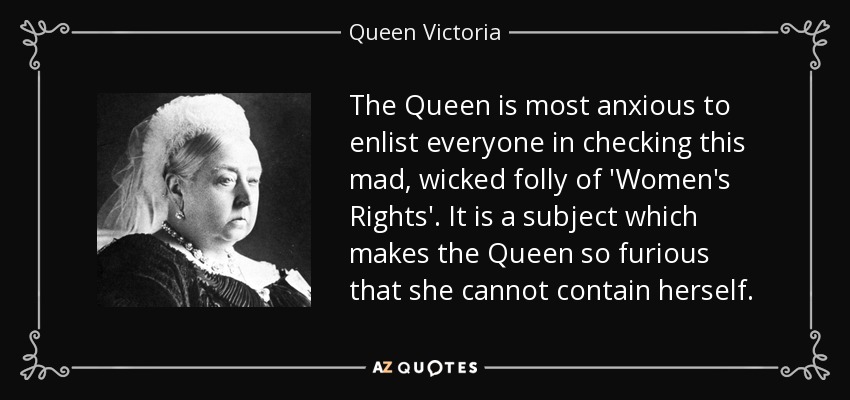 The Queen is most anxious to enlist everyone in checking this mad, wicked folly of 'Women's Rights'. It is a subject which makes the Queen so furious that she cannot contain herself. - Queen Victoria