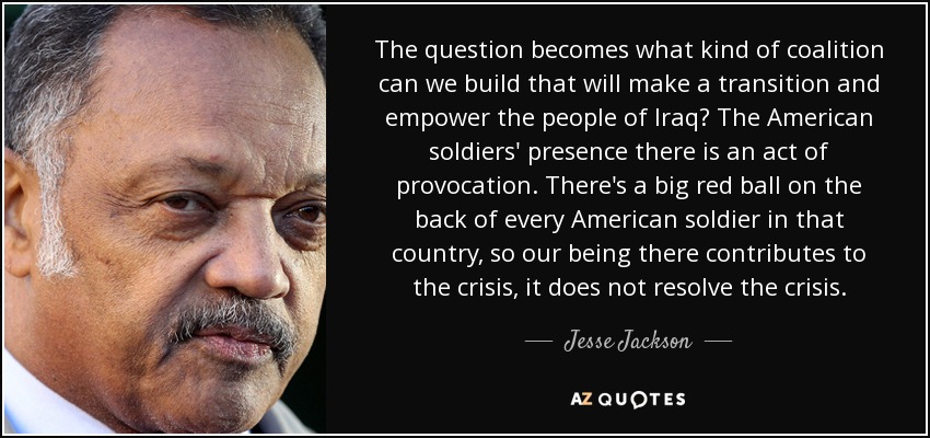 The question becomes what kind of coalition can we build that will make a transition and empower the people of Iraq? The American soldiers' presence there is an act of provocation. There's a big red ball on the back of every American soldier in that country, so our being there contributes to the crisis, it does not resolve the crisis. - Jesse Jackson