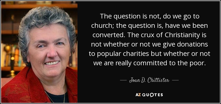 The question is not, do we go to church; the question is, have we been converted. The crux of Christianity is not whether or not we give donations to popular charities but whether or not we are really committed to the poor. - Joan D. Chittister