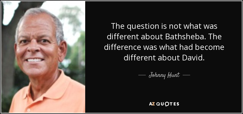 The question is not what was different about Bathsheba. The difference was what had become different about David. - Johnny Hunt