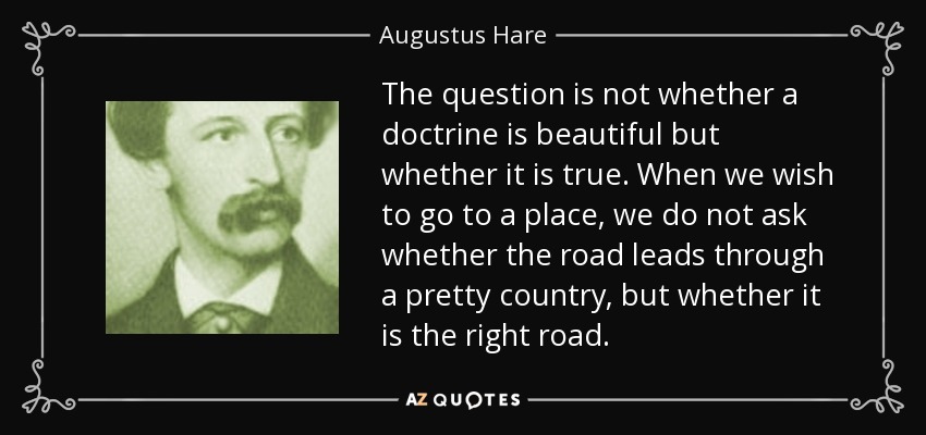 The question is not whether a doctrine is beautiful but whether it is true. When we wish to go to a place, we do not ask whether the road leads through a pretty country, but whether it is the right road. - Augustus Hare