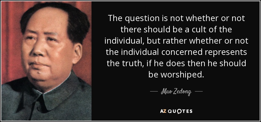 The question is not whether or not there should be a cult of the individual, but rather whether or not the individual concerned represents the truth, if he does then he should be worshiped. - Mao Zedong