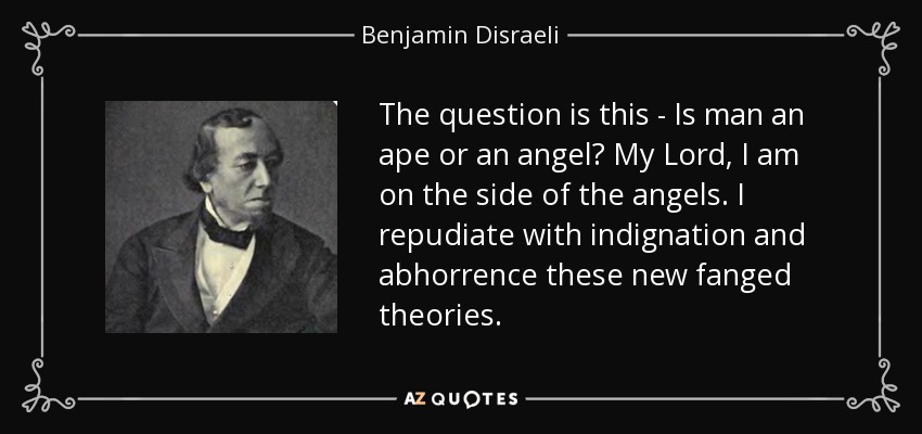 The question is this - Is man an ape or an angel? My Lord, I am on the side of the angels. I repudiate with indignation and abhorrence these new fanged theories. - Benjamin Disraeli