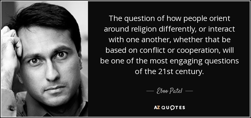 The question of how people orient around religion differently, or interact with one another, whether that be based on conflict or cooperation, will be one of the most engaging questions of the 21st century. - Eboo Patel