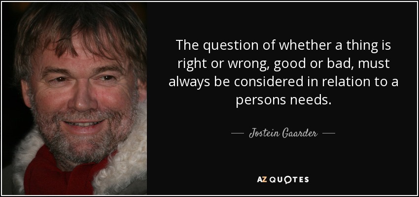 The question of whether a thing is right or wrong, good or bad, must always be considered in relation to a persons needs. - Jostein Gaarder