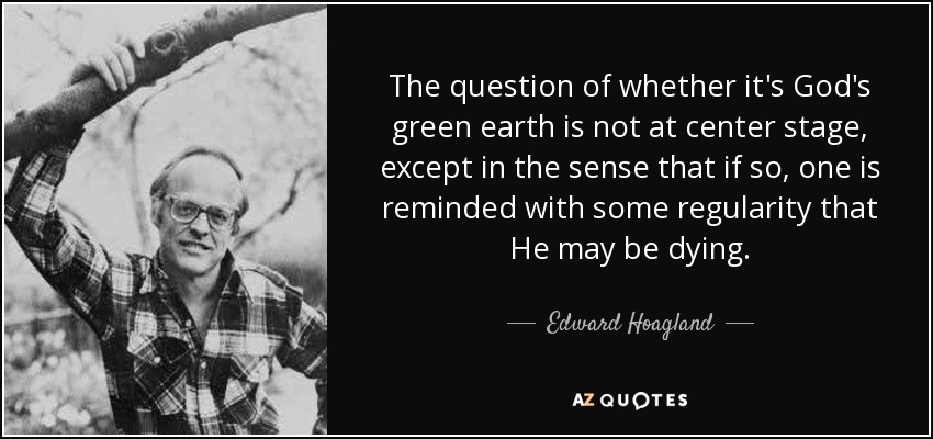 The question of whether it's God's green earth is not at center stage, except in the sense that if so, one is reminded with some regularity that He may be dying. - Edward Hoagland