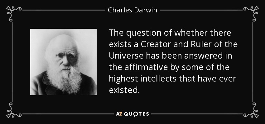 The question of whether there exists a Creator and Ruler of the Universe has been answered in the affirmative by some of the highest intellects that have ever existed. - Charles Darwin
