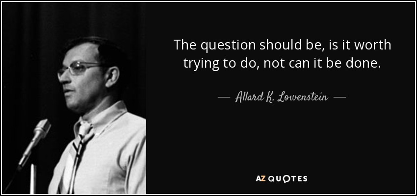 The question should be, is it worth trying to do, not can it be done. - Allard K. Lowenstein