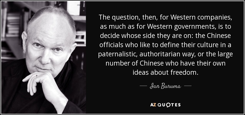 The question, then, for Western companies, as much as for Western governments, is to decide whose side they are on: the Chinese officials who like to define their culture in a paternalistic, authoritarian way, or the large number of Chinese who have their own ideas about freedom. - Ian Buruma