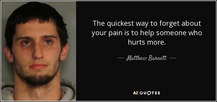 The quickest way to forget about your pain is to help someone who hurts more. - Matthew Barnett