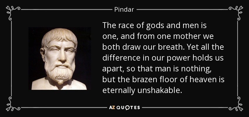 The race of gods and men is one, and from one mother we both draw our breath. Yet all the difference in our power holds us apart, so that man is nothing, but the brazen floor of heaven is eternally unshakable. - Pindar