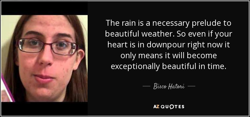 The rain is a necessary prelude to beautiful weather. So even if your heart is in downpour right now it only means it will become exceptionally beautiful in time. - Bisco Hatori