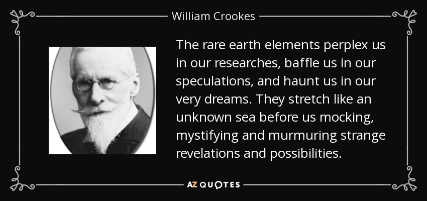 The rare earth elements perplex us in our researches, baffle us in our speculations, and haunt us in our very dreams. They stretch like an unknown sea before us mocking, mystifying and murmuring strange revelations and possibilities. - William Crookes