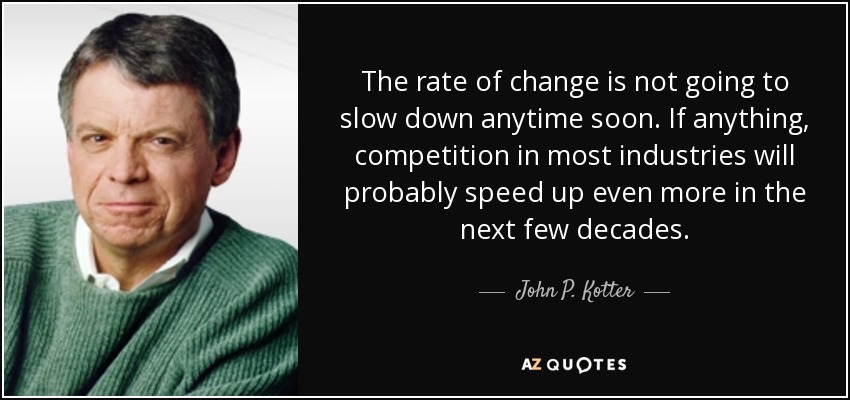 The rate of change is not going to slow down anytime soon. If anything, competition in most industries will probably speed up even more in the next few decades. - John P. Kotter