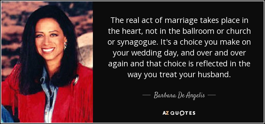The real act of marriage takes place in the heart, not in the ballroom or church or synagogue. It's a choice you make on your wedding day, and over and over again and that choice is reflected in the way you treat your husband. - Barbara De Angelis