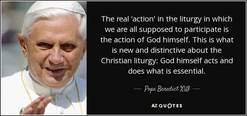 The real 'action' in the liturgy in which we are all supposed to participate is the action of God himself. This is what is new and distinctive about the Christian liturgy: God himself acts and does what is essential. - Pope Benedict XVI