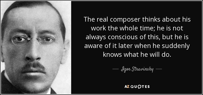 The real composer thinks about his work the whole time; he is not always conscious of this, but he is aware of it later when he suddenly knows what he will do. - Igor Stravinsky
