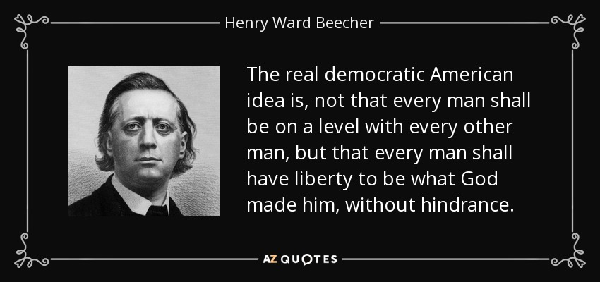 The real democratic American idea is, not that every man shall be on a level with every other man, but that every man shall have liberty to be what God made him, without hindrance. - Henry Ward Beecher