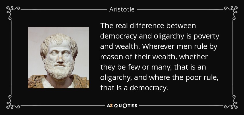 The real difference between democracy and oligarchy is poverty and wealth. Wherever men rule by reason of their wealth, whether they be few or many, that is an oligarchy, and where the poor rule, that is a democracy. - Aristotle