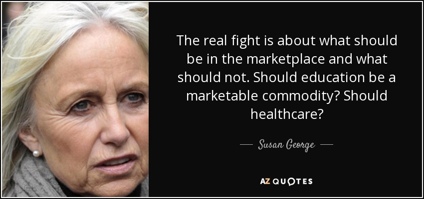 The real fight is about what should be in the marketplace and what should not. Should education be a marketable commodity? Should healthcare? - Susan George