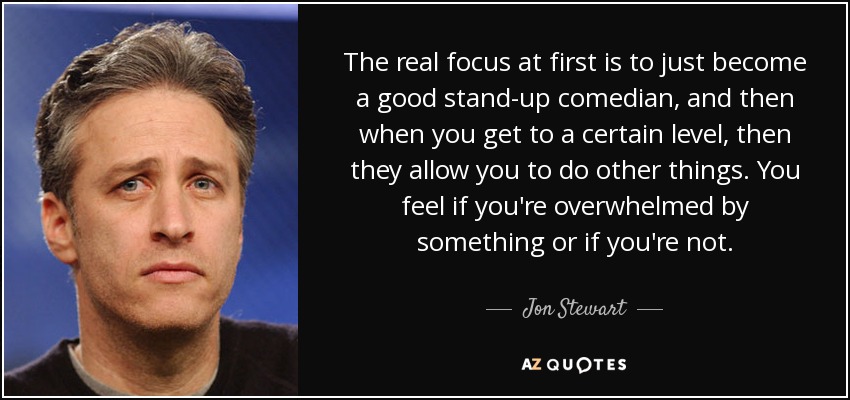 The real focus at first is to just become a good stand-up comedian, and then when you get to a certain level, then they allow you to do other things. You feel if you're overwhelmed by something or if you're not. - Jon Stewart