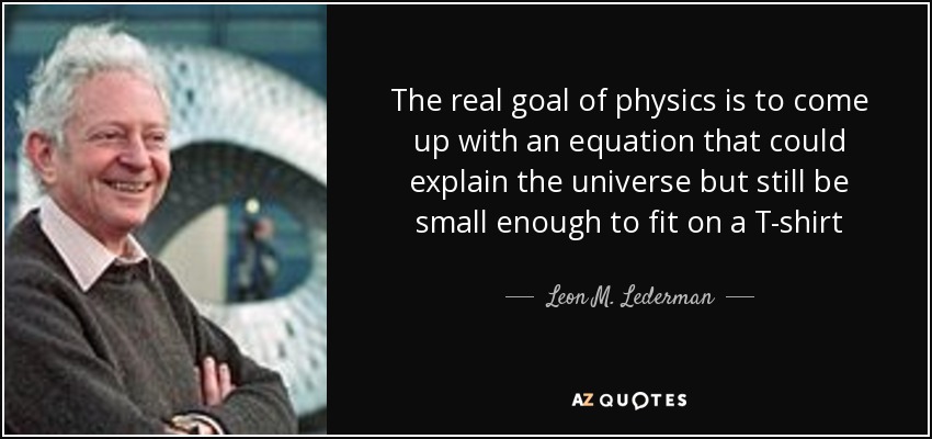 The real goal of physics is to come up with an equation that could explain the universe but still be small enough to fit on a T-shirt - Leon M. Lederman