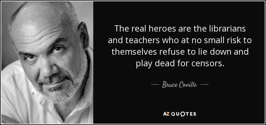 The real heroes are the librarians and teachers who at no small risk to themselves refuse to lie down and play dead for censors. - Bruce Coville