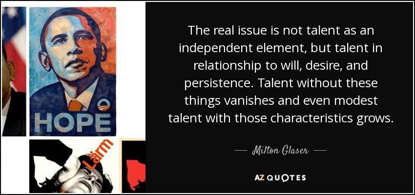 The real issue is not talent as an independent element, but talent in relationship to will, desire, and persistence. Talent without these things vanishes and even modest talent with those characteristics grows. - Milton Glaser