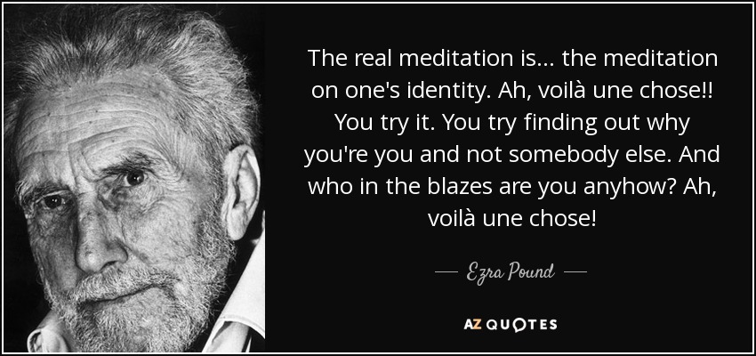 The real meditation is ... the meditation on one's identity. Ah, voilà une chose!! You try it. You try finding out why you're you and not somebody else. And who in the blazes are you anyhow? Ah, voilà une chose! - Ezra Pound