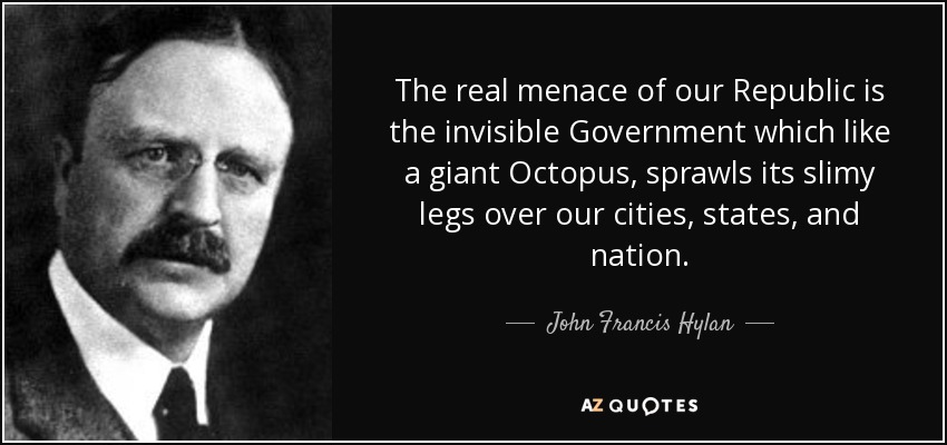 The real menace of our Republic is the invisible Government which like a giant Octopus, sprawls its slimy legs over our cities, states, and nation. - John Francis Hylan