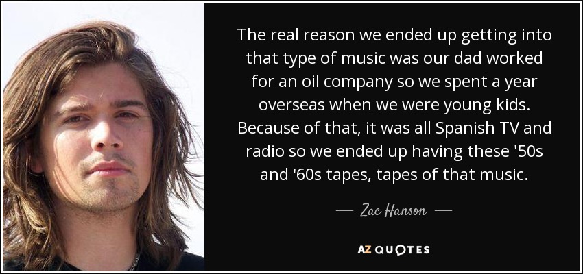 The real reason we ended up getting into that type of music was our dad worked for an oil company so we spent a year overseas when we were young kids. Because of that, it was all Spanish TV and radio so we ended up having these '50s and '60s tapes, tapes of that music. - Zac Hanson