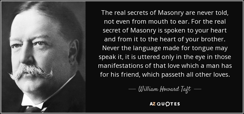 The real secrets of Masonry are never told, not even from mouth to ear. For the real secret of Masonry is spoken to your heart and from it to the heart of your brother. Never the language made for tongue may speak it, it is uttered only in the eye in those manifestations of that love which a man has for his friend, which passeth all other loves. - William Howard Taft