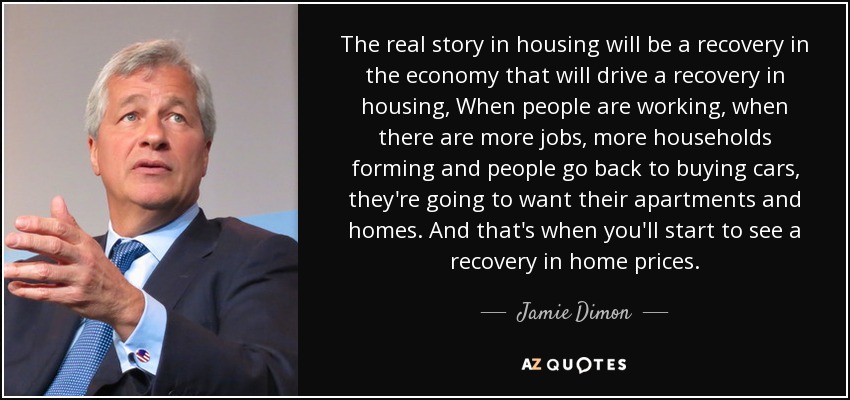 The real story in housing will be a recovery in the economy that will drive a recovery in housing, When people are working, when there are more jobs, more households forming and people go back to buying cars, they're going to want their apartments and homes. And that's when you'll start to see a recovery in home prices. - Jamie Dimon
