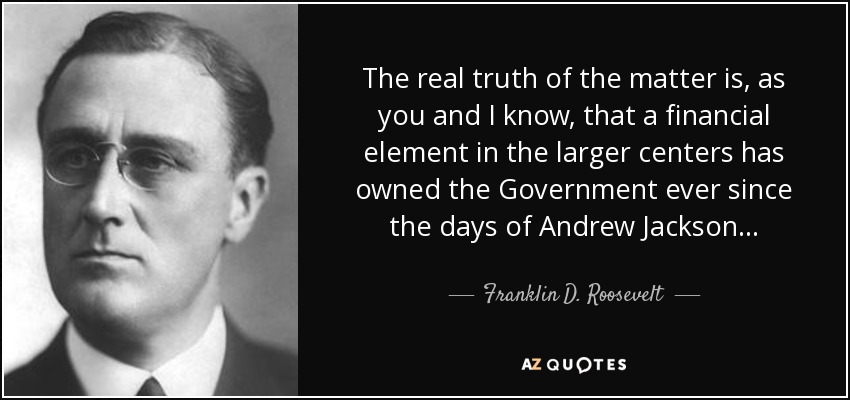 The real truth of the matter is, as you and I know, that a financial element in the larger centers has owned the Government ever since the days of Andrew Jackson... - Franklin D. Roosevelt
