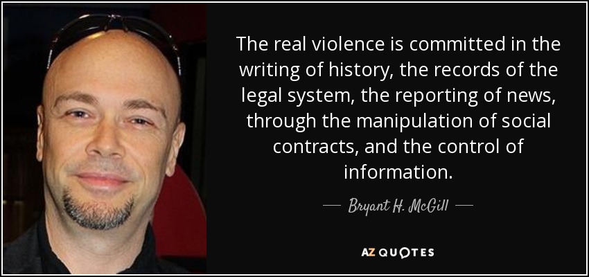 The real violence is committed in the writing of history, the records of the legal system, the reporting of news, through the manipulation of social contracts, and the control of information. - Bryant H. McGill