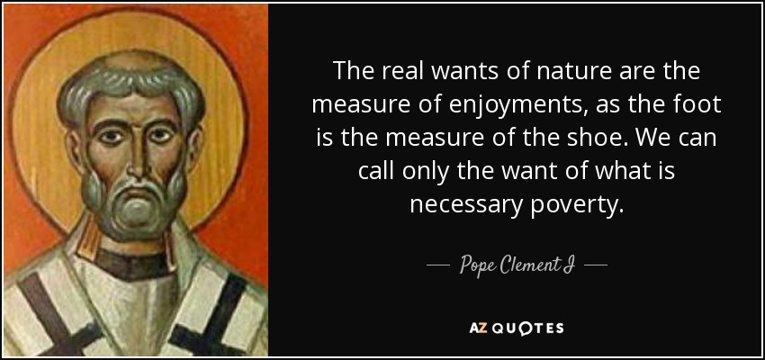 The real wants of nature are the measure of enjoyments, as the foot is the measure of the shoe. We can call only the want of what is necessary poverty. - Pope Clement I