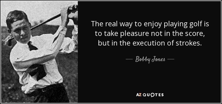 The real way to enjoy playing golf is to take pleasure not in the score, but in the execution of strokes. - Bobby Jones