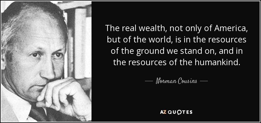 The real wealth, not only of America, but of the world, is in the resources of the ground we stand on, and in the resources of the humankind. - Norman Cousins