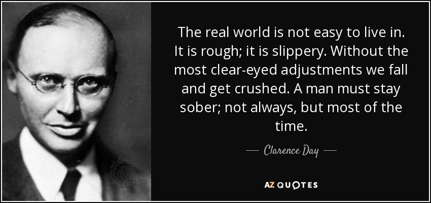 The real world is not easy to live in. It is rough; it is slippery. Without the most clear-eyed adjustments we fall and get crushed. A man must stay sober; not always, but most of the time. - Clarence Day