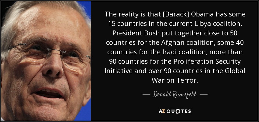 The reality is that [Barack] Obama has some 15 countries in the current Libya coalition. President Bush put together close to 50 countries for the Afghan coalition, some 40 countries for the Iraqi coalition, more than 90 countries for the Proliferation Security Initiative and over 90 countries in the Global War on Terror. - Donald Rumsfeld