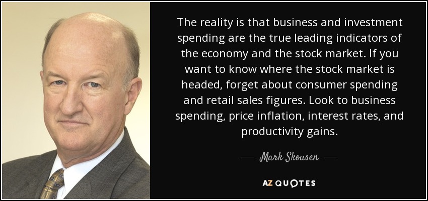 The reality is that business and investment spending are the true leading indicators of the economy and the stock market. If you want to know where the stock market is headed, forget about consumer spending and retail sales figures. Look to business spending, price inflation, interest rates, and productivity gains. - Mark Skousen