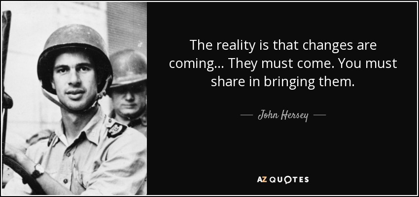 The reality is that changes are coming... They must come. You must share in bringing them. - John Hersey