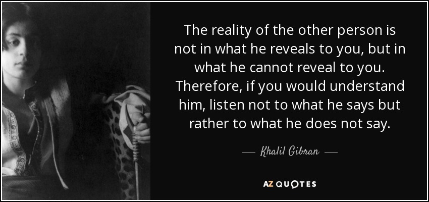 The reality of the other person is not in what he reveals to you, but in what he cannot reveal to you. Therefore, if you would understand him, listen not to what he says but rather to what he does not say. - Khalil Gibran