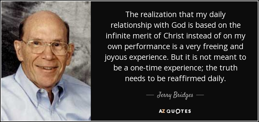 The realization that my daily relationship with God is based on the infinite merit of Christ instead of on my own performance is a very freeing and joyous experience. But it is not meant to be a one-time experience; the truth needs to be reaffirmed daily. - Jerry Bridges