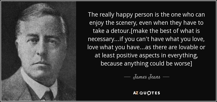 The really happy person is the one who can enjoy the scenery, even when they have to take a detour.[make the best of what is necessary...if you can't have what you love, love what you have...as there are lovable or at least positive aspects in everything, because anything could be worse] - James Jeans
