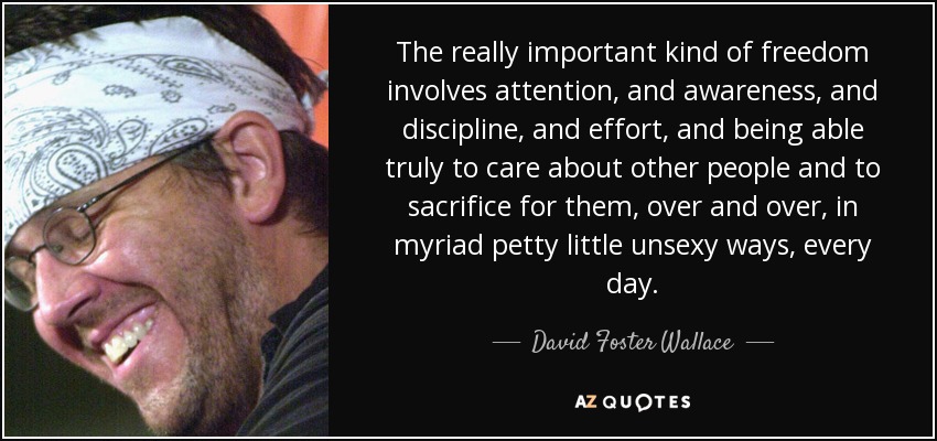 The really important kind of freedom involves attention, and awareness, and discipline, and effort, and being able truly to care about other people and to sacrifice for them, over and over, in myriad petty little unsexy ways, every day. - David Foster Wallace