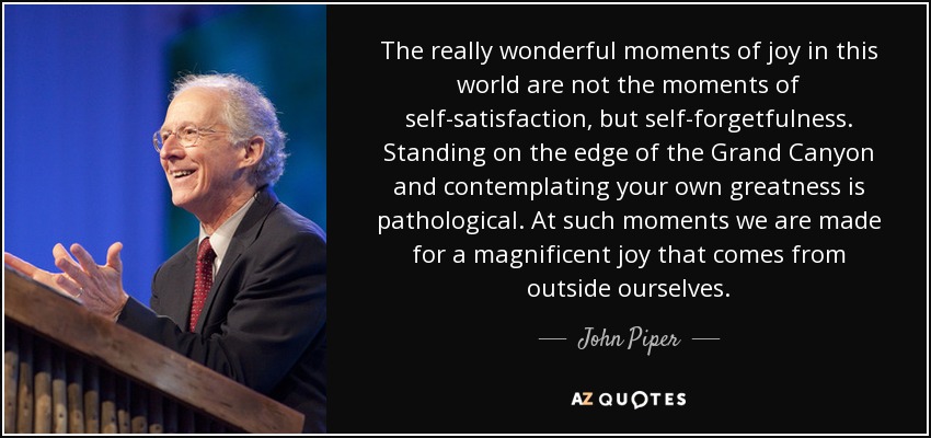 The really wonderful moments of joy in this world are not the moments of self-satisfaction, but self-forgetfulness. Standing on the edge of the Grand Canyon and contemplating your own greatness is pathological. At such moments we are made for a magnificent joy that comes from outside ourselves. - John Piper