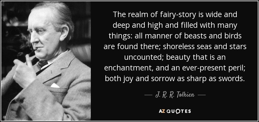 The realm of fairy-story is wide and deep and high and filled with many things: all manner of beasts and birds are found there; shoreless seas and stars uncounted; beauty that is an enchantment, and an ever-present peril; both joy and sorrow as sharp as swords. - J. R. R. Tolkien