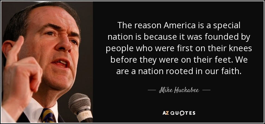 The reason America is a special nation is because it was founded by people who were first on their knees before they were on their feet. We are a nation rooted in our faith. - Mike Huckabee